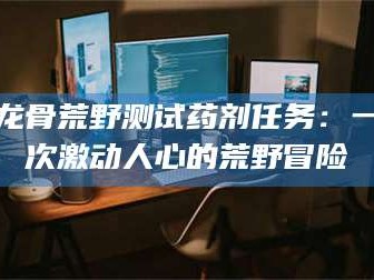 邵东龙骨荒野测试药剂任务：一次激动人心的荒野冒险